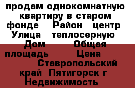 продам однокомнатную квартиру в старом фонде  › Район ­ центр › Улица ­ теплосерную › Дом ­ 36 › Общая площадь ­ 24 › Цена ­ 1 100 000 - Ставропольский край, Пятигорск г. Недвижимость » Квартиры продажа   . Ставропольский край,Пятигорск г.